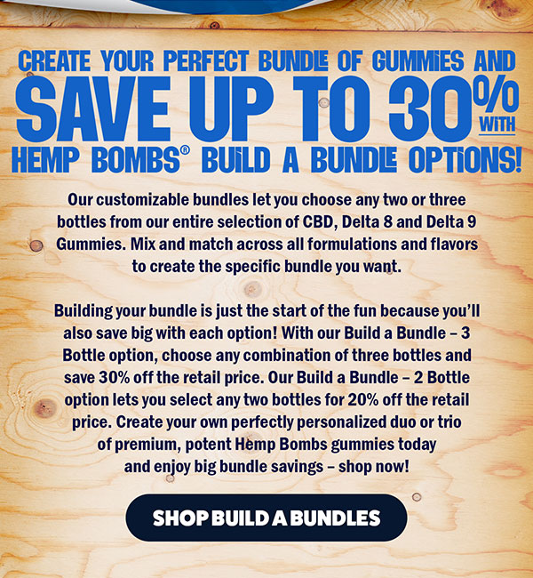 Create your perfect bundle of gummies and save up to 30% with Hemp Bombs® Build a Bundle options! Our customizable bundles let you choose any two or three bottles from our entire selection of CBD, Delta 8 and Delta 9 Gummies. Mix and match across all formulations and flavors to create the specific bundle you want. Building your bundle is just the start of the fun because you’ll also save big with each option! With our Build a Bundle – 3 Bottle option, choose any combination of three bottles and save 30% off the retail price. Our Build a Bundle – 2 Bottle option lets you select any two bottles for 20% off the retail price. Create your own perfectly personalized duo or trio of premium, potent Hemp Bombs gummies today and enjoy big bundle savings – shop now! Shop Build a Bundles