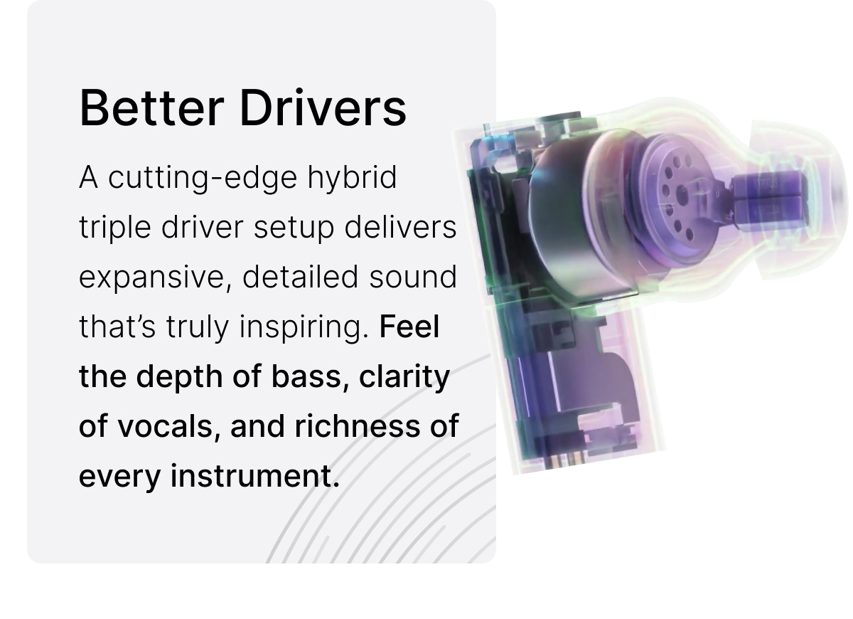 Better Drivers: Feel the depth of bass, clarity of vocals, and richness of every instrument.