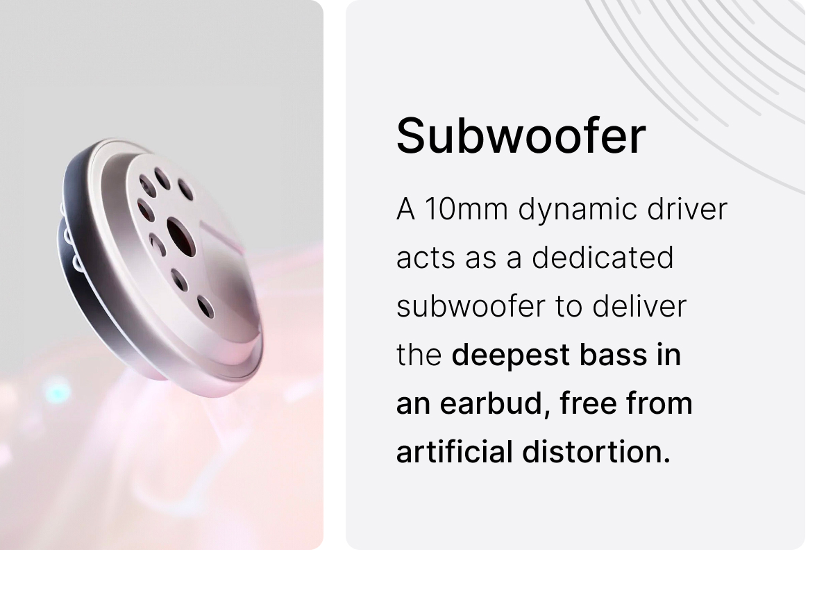 Subwoofer: A 10mm dynamic driver acts as a dedicated subwoofer to deliver the deepest bass in an earbud.