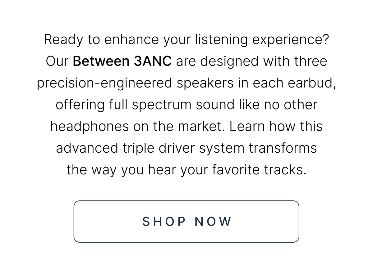 Our Between 3ANC are designed with three precision-engineered speakers in each earbud, offering full spectrum sound like no other headphones on the market. SHOP NOW