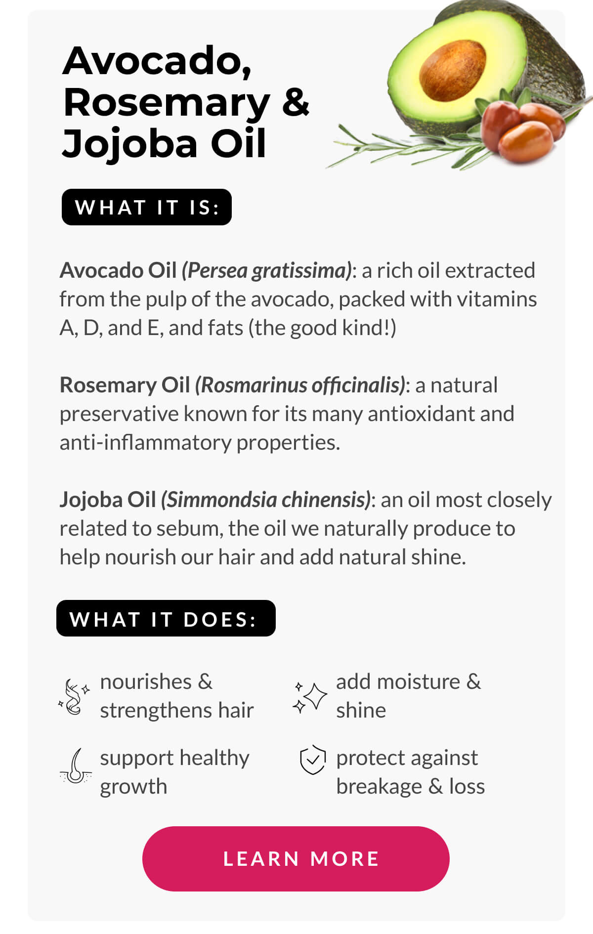 Avocado, Rosemary & Jojoba Oil What It Is: Avocado Oil (Persea gratissima): a rich oil extracted from the pulp of the avocado, packed with vitamins A, D, and E, and fats (the good kind!) Rosemary Oil (Rosmarinus officinalis): a natural preservative known for its many antioxidant and anti-inflammatory properties. Jojoba Oil (Simmondsia chinensis): an oil most closely related to sebum, the oil we naturally produce to help nourish our hair and add natural shine.