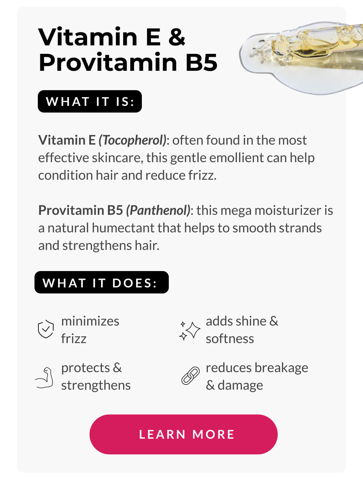 Vitamin E & Provitamin B5 What It Is: Vitamin E (Tocopherol): often found in the most effective skincare, this gentle emollient can help condition hair and reduce frizz. Provitamin B5 (Panthenol): this mega moisturizer is a natural humectant that helps to smooth strands and strengthens hair.