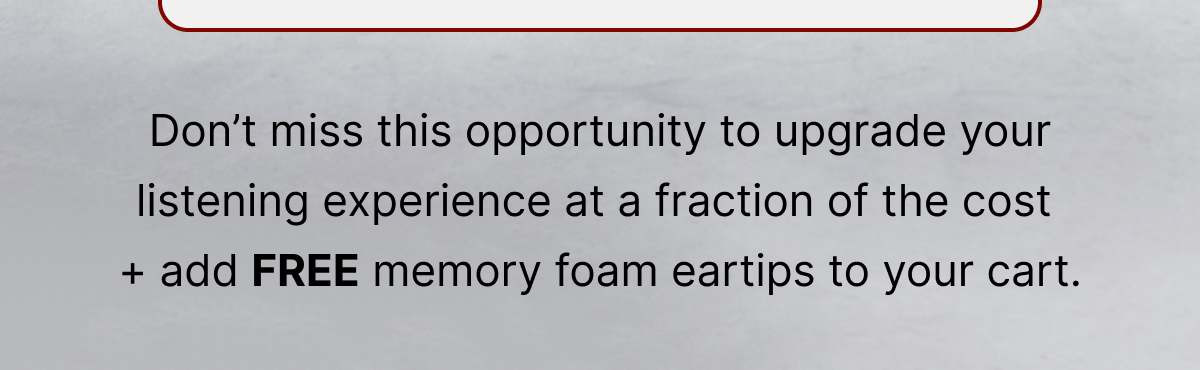 Don’t miss this opportunity to upgrade your listening experience + add FREE memory foam eartips to your cart.