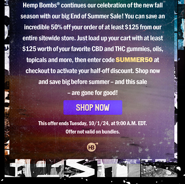 Hemp Bombs® continues our celebration of the new fall season with our big End of Summer Sale! You can save an incredible 50% off your order of at least $125 from our entire sitewide store. Just load up your cart with at least $125 worth of your favorite CBD and THC gummies, oils, topicals and more, then enter code SUMMER50 at checkout to activate your half-off discount. Shop now and save big before summer – and this sale – are gone for good! This offer ends Tuesday, 10/1/24, at 9:00 A.M. EDT. Offer not valid on bundles. Shop Now