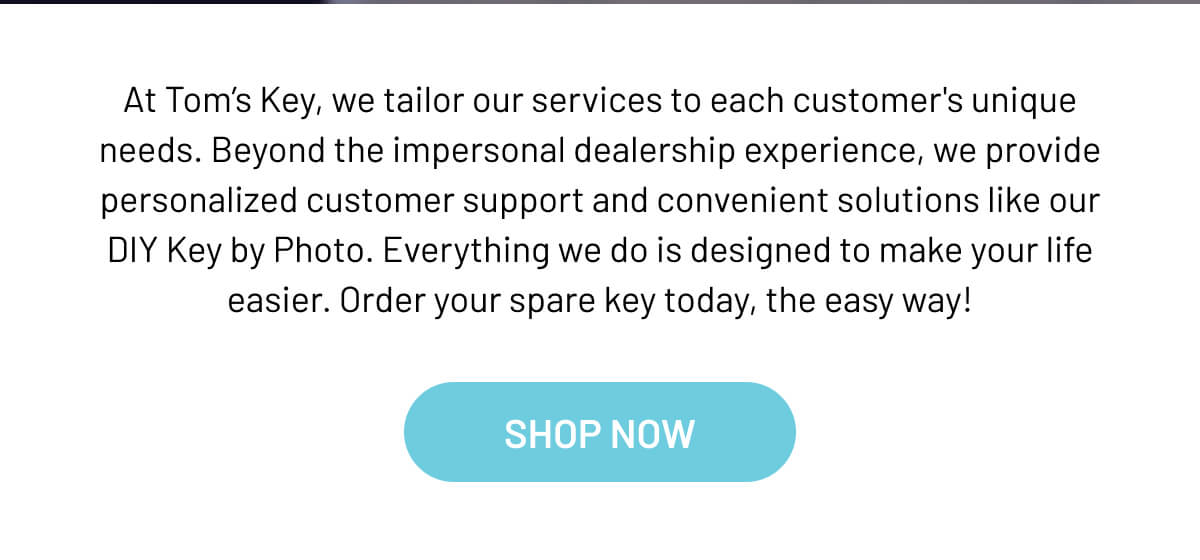 At Tom’s Key, we tailor our services to each customer's unique needs. Beyond the impersonal dealership experience, we provide personalized customer support and convenient solutions like our DIY Key by Photo. Everything we do is designed to make your life easier. Order your spare key today, the easy way!