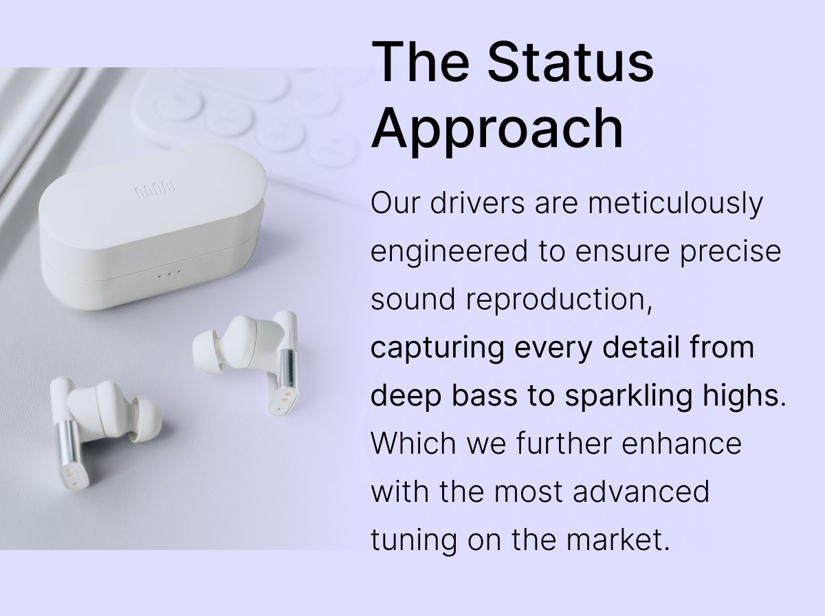 The Status Approach: Our drivers are meticulously engineered to ensure precise sound reproduction, capturing every detail from deep bass to sparkling highs.