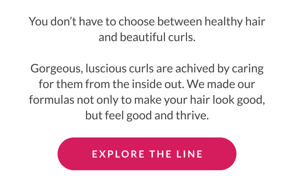 You don’t have to choose between healthy hair and beautiful curls. Gorgeous, luscious curls are achived by caring for them from the inside out. We made our formulas not only to make your hair look good, but feel good and thrive.