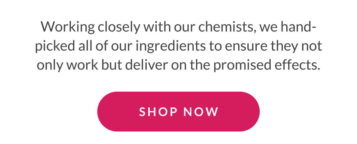 Working closely with our chemists, we hand-picked all of our ingredients to ensure they not only work but deliver on the promised effects.