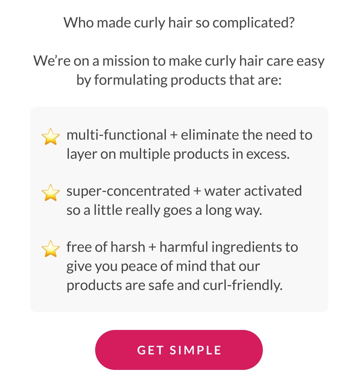 Who made curly hair so complicated? We’re on a mission to make curly hair care easy by formulating products that are: