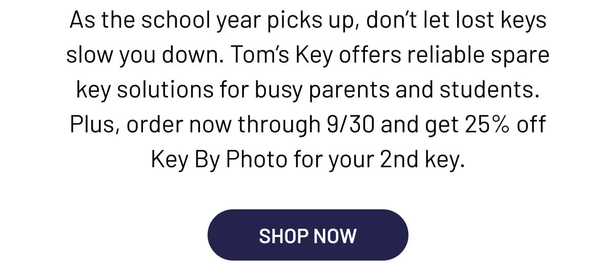 As the school year picks up, don’t let lost keys slow you down. Tom’s Key offers reliable spare key solutions for busy parents and students. Plus, order now through 9/30 and get 25% off Key By Photo for your 2nd key.